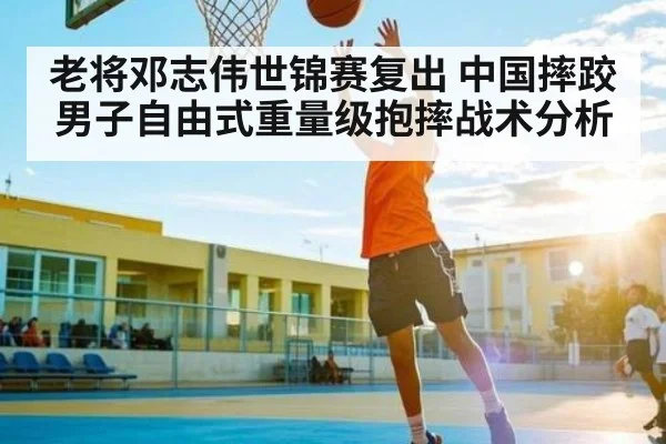 老将邓志伟世锦赛复出 中国摔跤男子自由式重量级抱摔战术分析